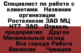 Специалист по работе с клиентами › Название организации ­ Ростелеком ЗАО МЦ НТТ, ЗАО › Отрасль предприятия ­ Другое › Минимальный оклад ­ 20 000 - Все города Работа » Вакансии   . Чувашия респ.,Алатырь г.